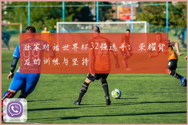 独家对话世界杯32强选手:荣耀背后的训练与坚持