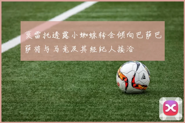 莫雷托透露小蜘蛛转会倾向巴萨巴萨将与马竞及其经纪人接洽