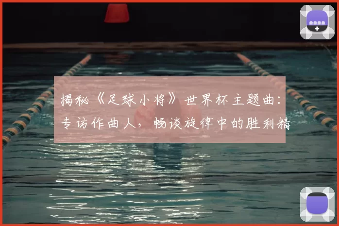 揭秘《足球小将》世界杯主题曲：专访作曲人，畅谈旋律中的胜利精神