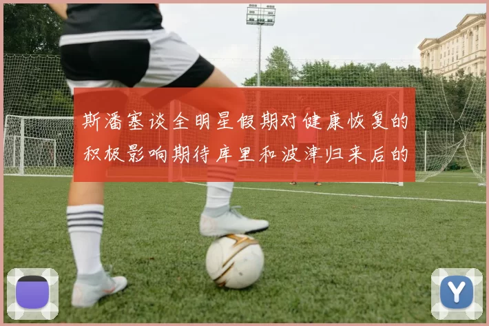 斯潘塞谈全明星假期对健康恢复的积极影响期待库里和波津归来后的全新面貌