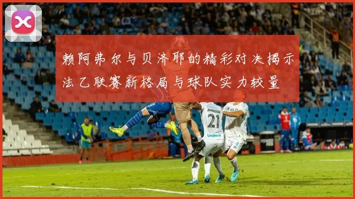 赖阿弗尔与贝济耶的精彩对决揭示法乙联赛新格局与球队实力较量