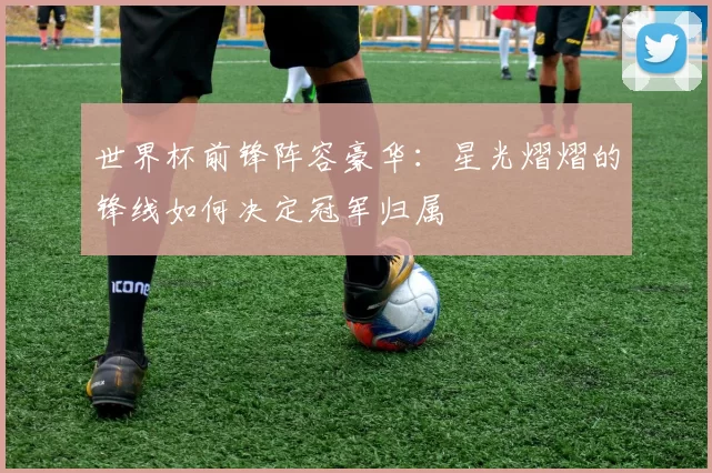 世界杯前锋阵容豪华:星光熠熠的锋线如何决定冠军归属