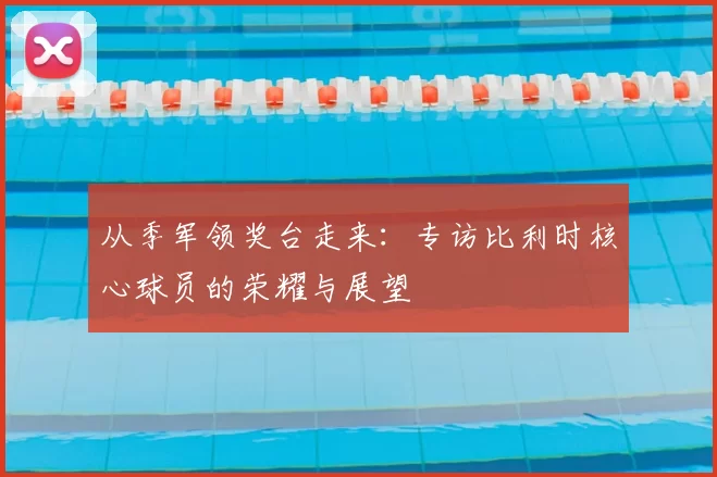从季军领奖台走来：专访比利时核心球员的荣耀与展望