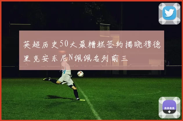 英超历史50大最糟糕签约揭晓穆德里克安东尼N佩佩名列前三