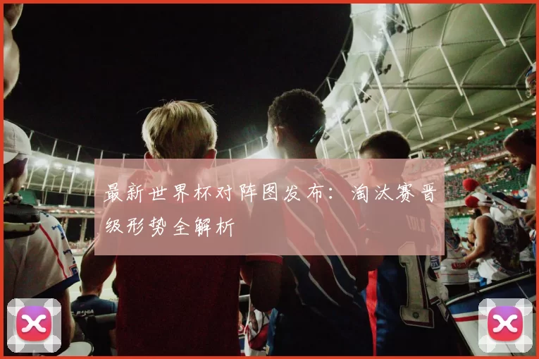 最新世界杯对阵图发布：淘汰赛晋级形势全解析