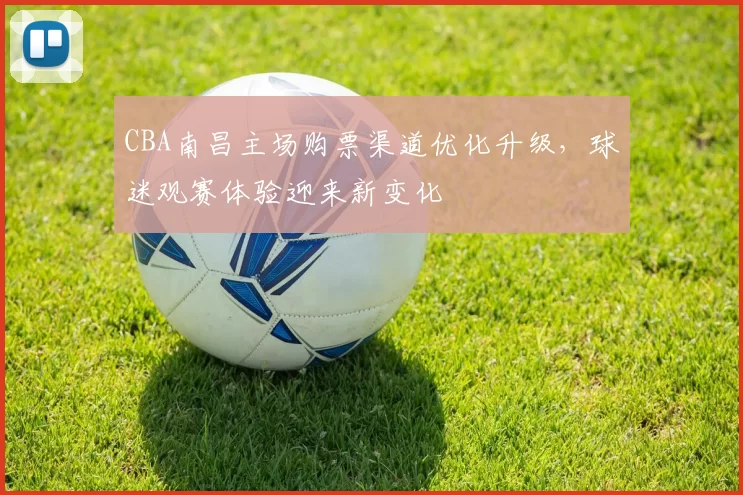 CBA南昌主场购票渠道优化升级，球迷观赛体验迎来新变化