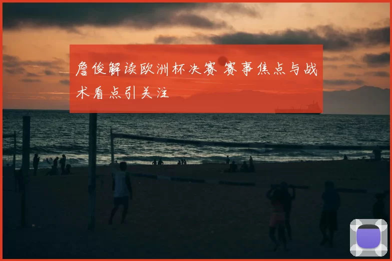 詹俊解读欧洲杯决赛 赛事焦点与战术看点引关注