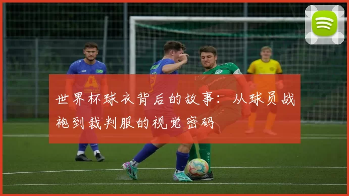 世界杯球衣背后的故事:从球员战袍到裁判服的视觉密码