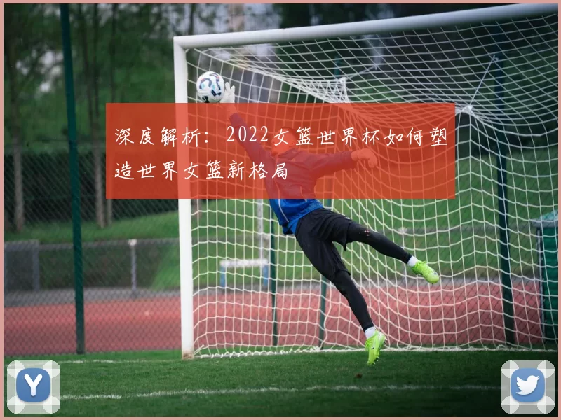 深度解析：2022女篮世界杯如何塑造世界女篮新格局