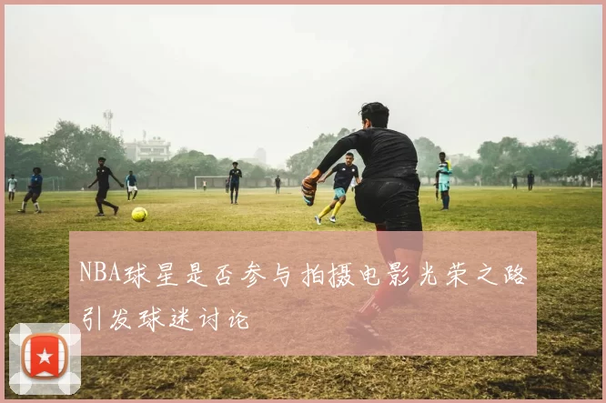NBA球星是否参与拍摄电影光荣之路引发球迷讨论