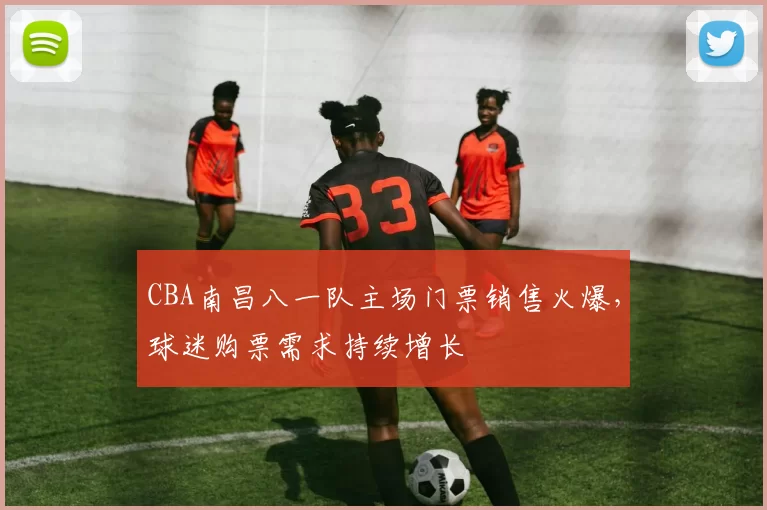 CBA南昌八一队主场门票销售火爆，球迷购票需求持续增长