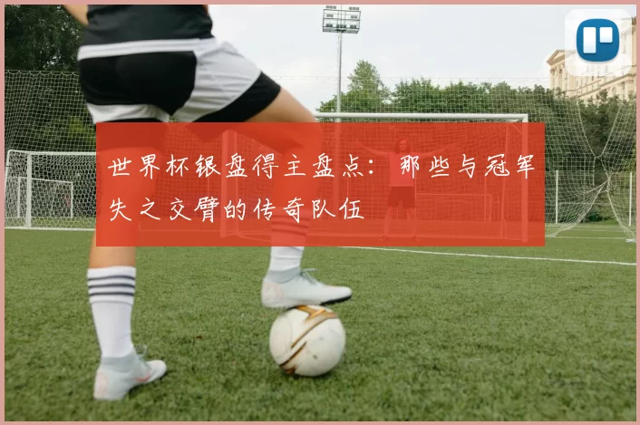 世界杯银盘得主盘点：那些与冠军失之交臂的传奇队伍