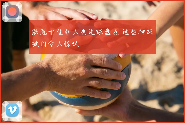 欧冠十佳非人类进球盘点 这些神级破门令人惊叹