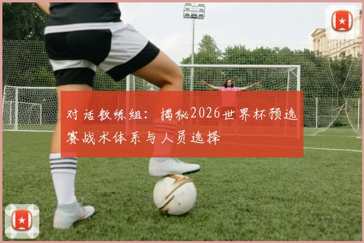 对话教练组：揭秘2026世界杯预选赛战术体系与人员选择