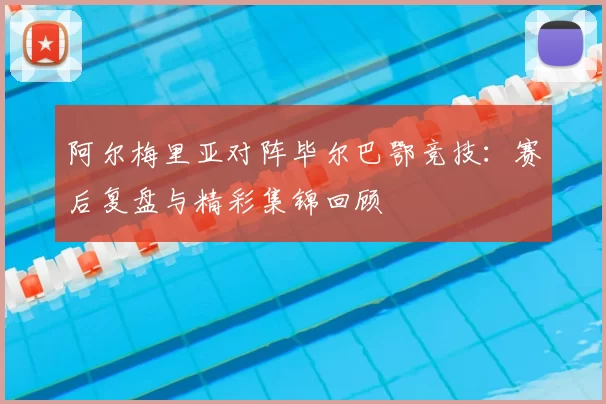 阿尔梅里亚对阵毕尔巴鄂竞技:赛后复盘与精彩集锦回顾
