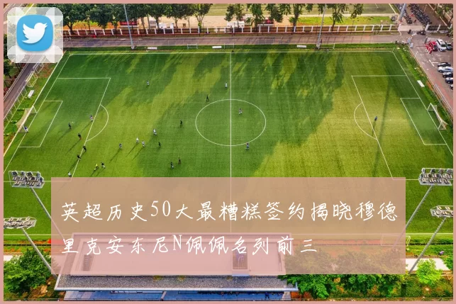 英超历史50大最糟糕签约揭晓穆德里克安东尼N佩佩名列前三