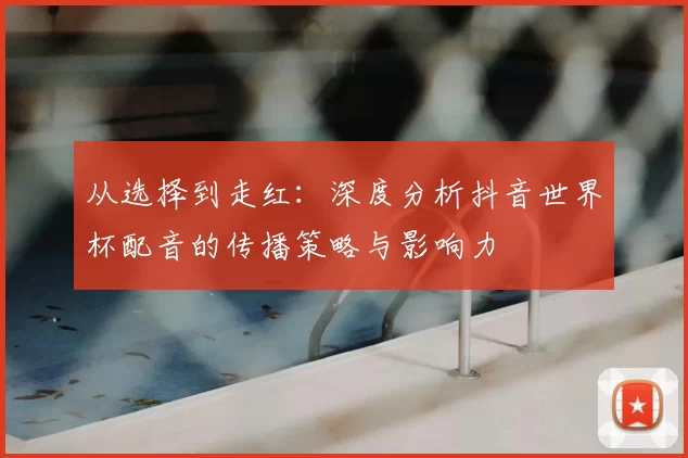 从选择到走红:深度分析抖音世界杯配音的传播策略与影响力