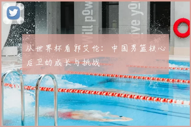 从世界杯看郭艾伦:中国男篮核心后卫的成长与挑战