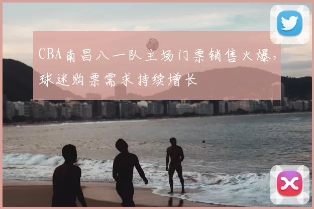 CBA南昌八一队主场门票销售火爆，球迷购票需求持续增长