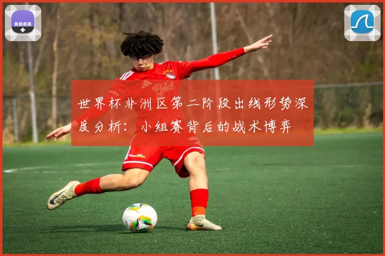 世界杯非洲区第二阶段出线形势深度分析：小组赛背后的战术博弈