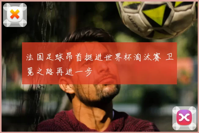 法国足球昂首挺进世界杯淘汰赛 卫冕之路再进一步