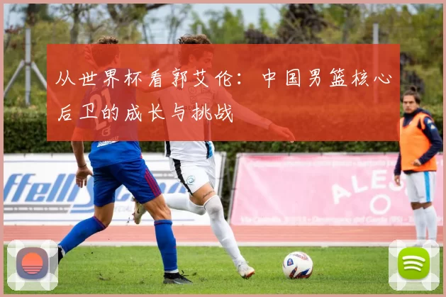 从世界杯看郭艾伦:中国男篮核心后卫的成长与挑战