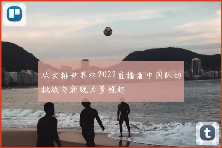 从女排世界杯2022直播看中国队的挑战与新锐力量崛起