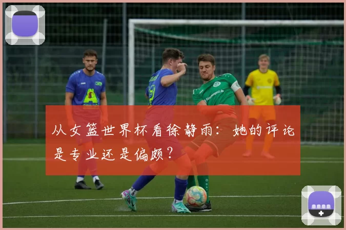 从女篮世界杯看徐静雨:她的评论是专业还是偏颇?