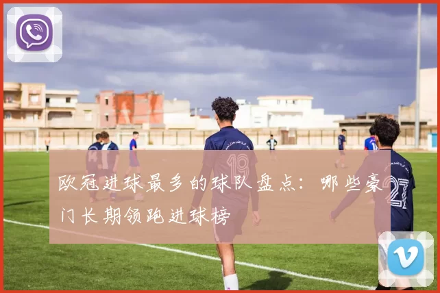 欧冠进球最多的球队盘点：哪些豪门长期领跑进球榜