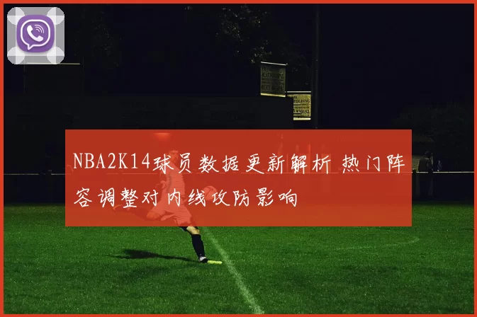 NBA2K14球员数据更新解析 热门阵容调整对内线攻防影响
