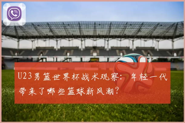 U23男篮世界杯战术观察：年轻一代带来了哪些篮球新风潮？