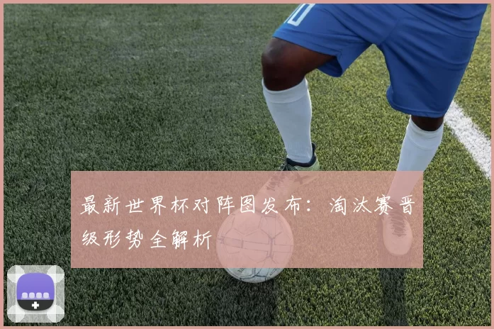 最新世界杯对阵图发布：淘汰赛晋级形势全解析