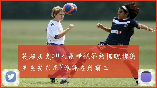 英超历史50大最糟糕签约揭晓穆德里克安东尼N佩佩名列前三