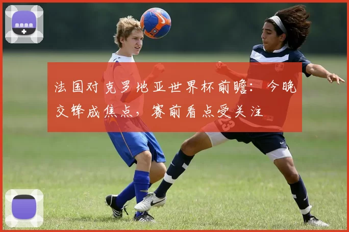 法国对克罗地亚世界杯前瞻：今晚交锋成焦点，赛前看点受关注