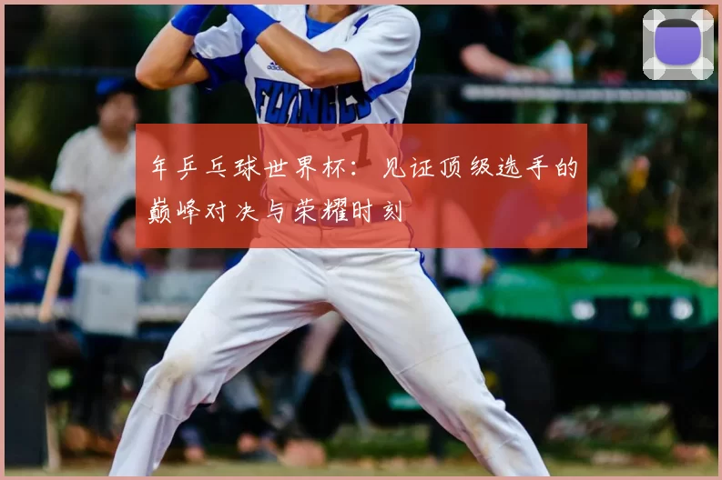 年乒乓球世界杯：见证顶级选手的巅峰对决与荣耀时刻