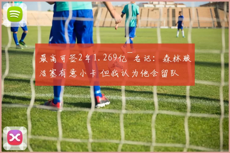 最高可签2年1.269亿~名记:森林狼活塞有意小卡 但我认为他会留队