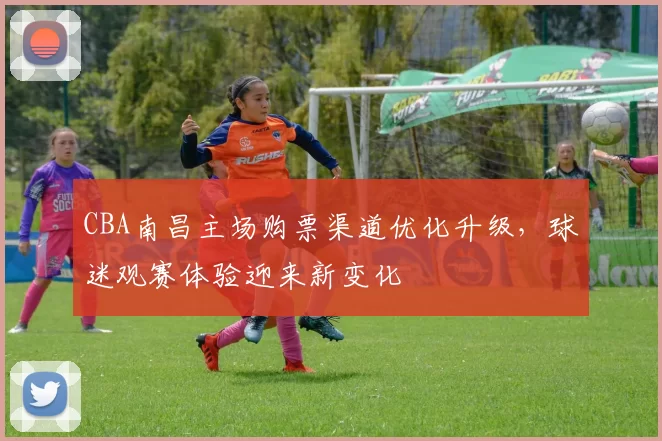 CBA南昌主场购票渠道优化升级，球迷观赛体验迎来新变化