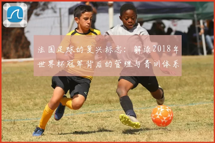 法国足球的复兴标志:解读2018年世界杯冠军背后的管理与青训体系