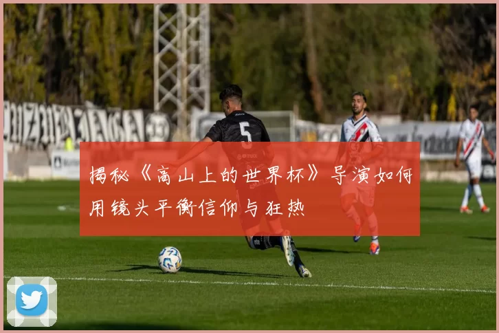 揭秘《高山上的世界杯》导演如何用镜头平衡信仰与狂热
