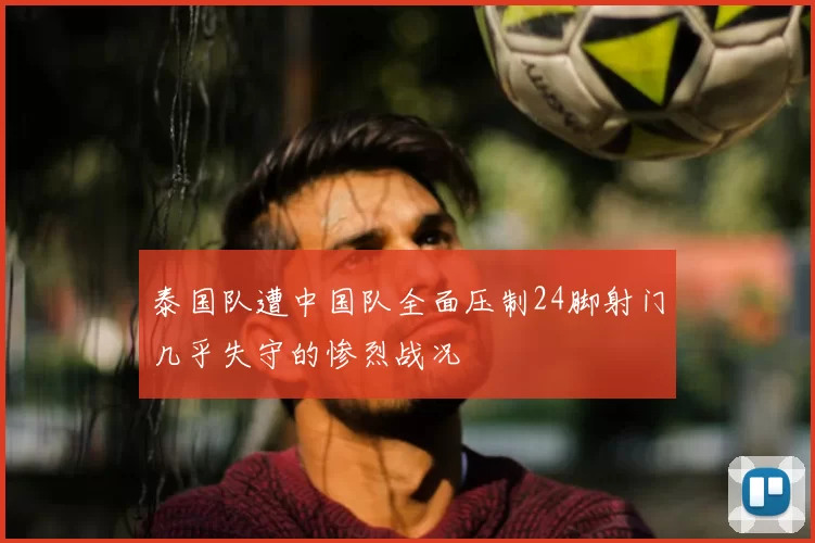 泰国队遭中国队全面压制24脚射门几乎失守的惨烈战况