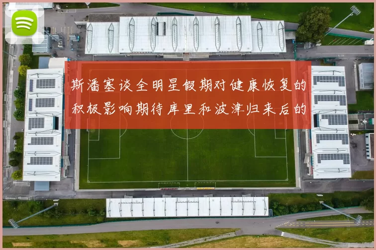 斯潘塞谈全明星假期对健康恢复的积极影响期待库里和波津归来后的全新面貌