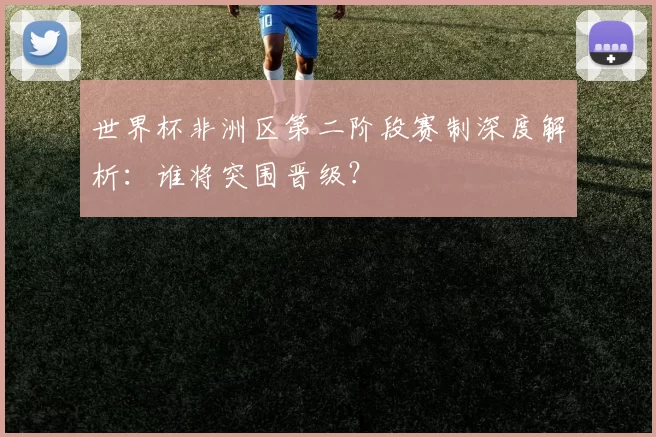 世界杯非洲区第二阶段赛制深度解析:谁将突围晋级?