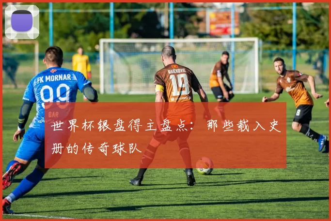 世界杯银盘得主盘点:那些载入史册的传奇球队