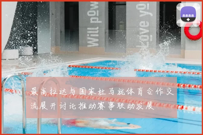 最高拉达与国家杜马就体育合作交流展开讨论推动赛事联动发展