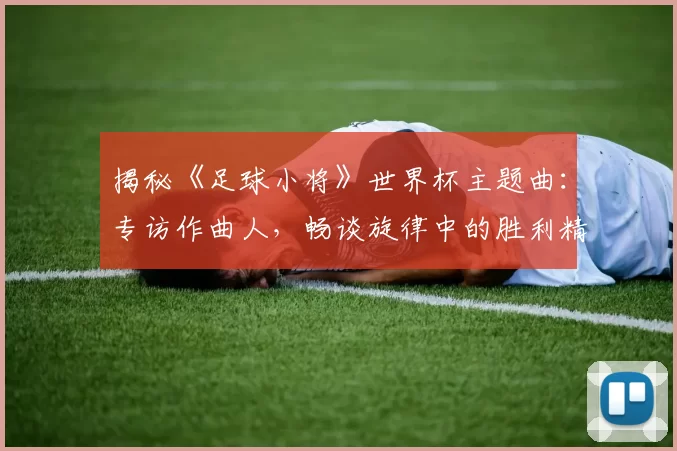 揭秘《足球小将》世界杯主题曲:专访作曲人,畅谈旋律中的胜利精神