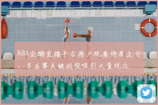 NBA企鹅直播平台用户观看热度上升，季后赛关键战役吸引大量观众