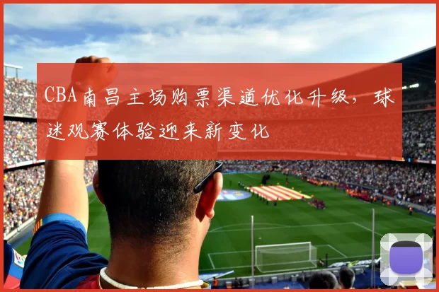 CBA南昌主场购票渠道优化升级,球迷观赛体验迎来新变化