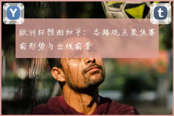 欧洲杯预测知乎:各路观点聚焦赛前形势与出线前景