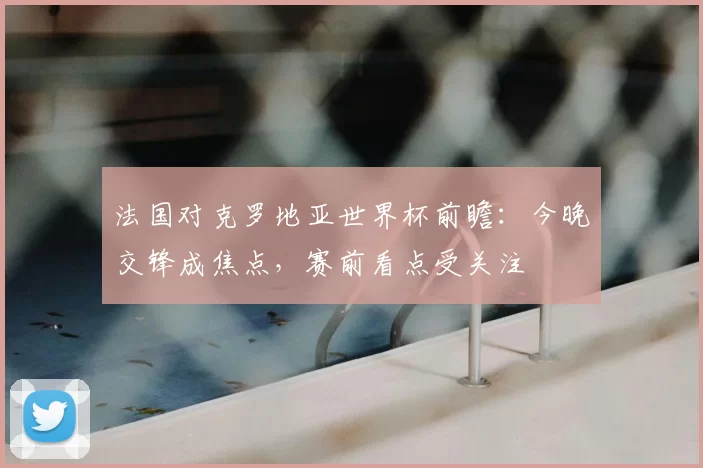 法国对克罗地亚世界杯前瞻：今晚交锋成焦点，赛前看点受关注