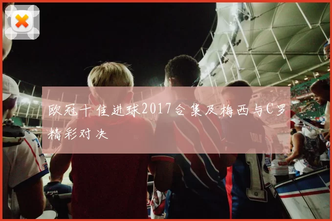 欧冠十佳进球2017合集及梅西与C罗精彩对决